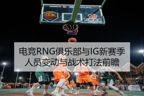 电竞RNG俱乐部与IG新赛季人员变动与战术打法前瞻